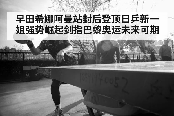 早田希娜阿曼站封后登顶日乒新一姐强势崛起剑指巴黎奥运未来可期