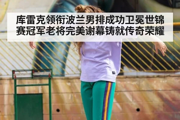 库雷克领衔波兰男排成功卫冕世锦赛冠军老将完美谢幕铸就传奇荣耀